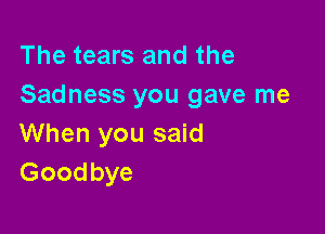 The tears and the
Sadness you gave me

When you said
Goodbye