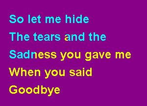 So let me hide
The tears and the

Sadness you gave me
When you said
Goodbye