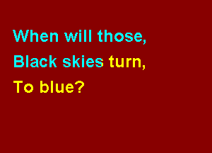 When will those,
Black skies turn,

To blue?