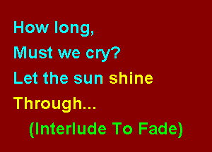 How long,
Must we cry?

Let the sun shine
Through...
(Interlude To Fade)