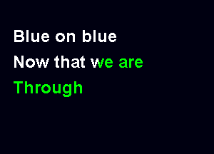 Blue on blue
Now that we are

Through