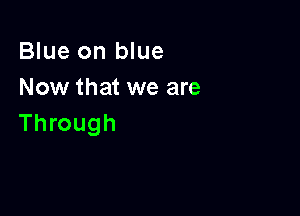 Blue on blue
Now that we are

Through