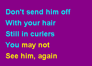 Don't send him off
With your hair

Still in curlers
You may not
See him, again