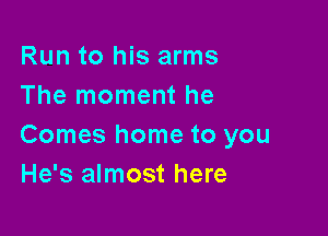 Run to his arms
The moment he

Comes home to you
He's almost here