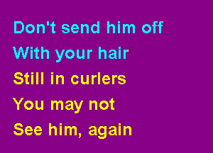 Don't send him off
With your hair

Still in curlers
You may not
See him, again