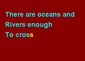 There are oceans and
Rivers enough

To cross