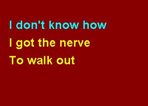 I don't know how
I got the nerve

To walk out