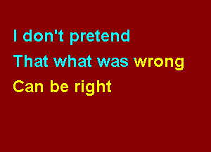 I don't pretend
That what was wrong

Can be right
