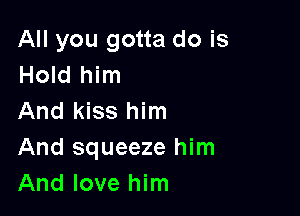 All you gotta do is
Hold him

And kiss him
And squeeze him
And love him