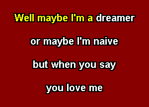 Well maybe I'm a dreamer

or maybe I'm naive

but when you say

you love me