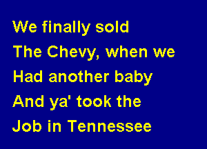 We finally sold
The Chevy, when we

Had another baby
And ya' took the
Job in Tennessee