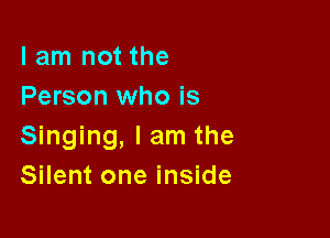 I am not the
Person who is

Singing, I am the
Silent one inside