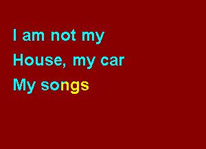 I am not my
House, my car

My songs