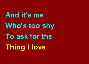 And it's me
Who's too shy

To ask for the
Thing I love