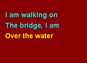I am walking on
The bridge, I am

Over the water