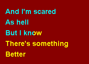 And I'm scared
As hell

But I know

There's something
Better