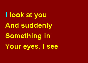 I look at you
And suddenly

Something in
Your eyes, I see