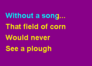 Without a song...
That field of corn

Would never
See a plough