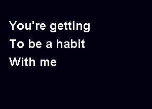 You're getting
To be a habit

With me