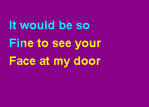 It would be so
Fine to see your

Face at my door