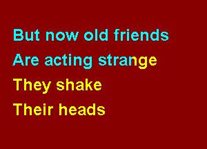 But now old friends
Are acting strange

They shake
Their heads