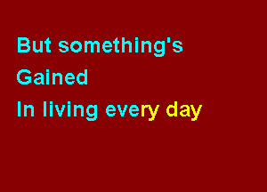 But something's
Gained

In living every day