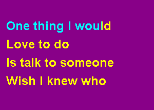 One thing I would
Love to do

Is talk to someone
Wish I knew who