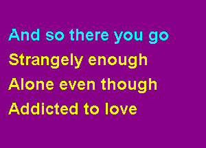 And so there you go
Strangely enough

Alone even though
Addicted to love