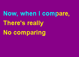 Now, when I compare,
There's really

No comparing