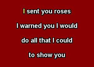 I sent you roses
I warned you I would

do all that I could

to show you