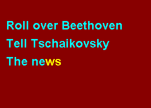Roll over Beethoven
Tell Tschaikovsky

The news