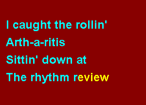 lcaught the rollin'
Arth-a-ritis

Sittin' down at
The rhythm review