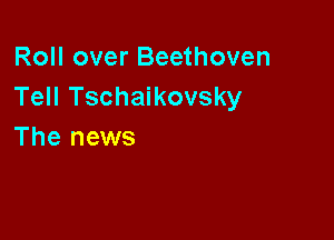 Roll over Beethoven
Tell Tschaikovsky

The news