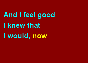 And I feel good
I knew that

I would, now