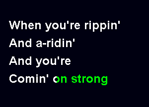 When you're rippin'
And a-ridin'

And you're
Comin' on strong