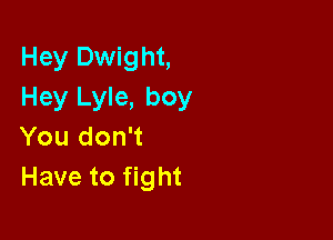 Hey Dwight,
Hey Lyle, boy

You don't
Have to fight