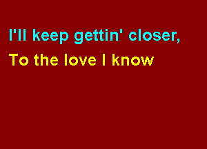 I'll keep gettin' closer,
To the love I know