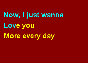 Now, I just wanna
Love you

More every day