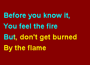 Before you know it,
You feel the fire

But, don't get burned
By the flame