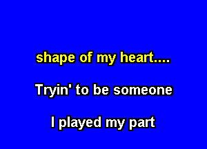 shape of my heart...

Tryin' to be someone

I played my part