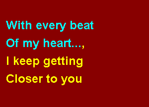 With every beat
Of my heart...,

I keep getting
Closer to you