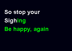 So stop your
Sighing

Be happy, again