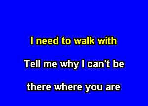 I need to walk with

Tell me why I can't be

there where you are