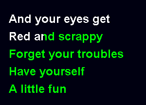 And your eyes get
Red and scrappy

Forget your troubles
Have you rself
A little fun