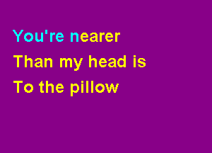 You're nearer
Than my head is

To the pillow