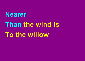 Nearer
Than the wind is

To the willow