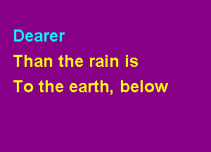 Dearer
Than the rain is

To the earth, below