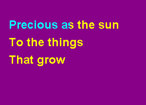 Precious as the sun
To the things

That grow