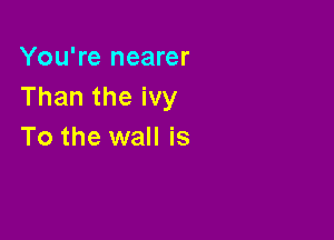 You're nearer
Than the ivy

To the wall is