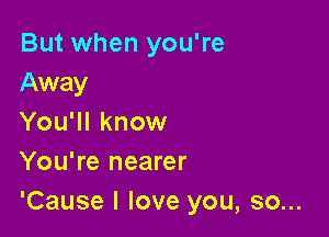 But when you're
Away

You'll know
You're nearer

'Cause I love you, so...